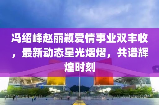 冯绍峰赵丽颖爱情事业双丰收，最新动态星光熠熠，共谱辉煌时刻