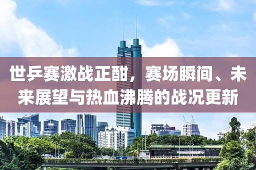 世乒赛激战正酣，赛场瞬间、未来展望与热血沸腾的战况更新