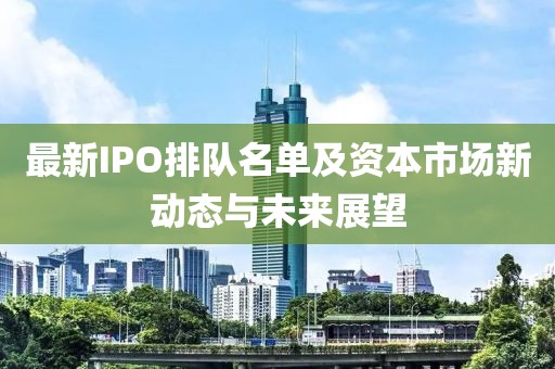 最新IPO排队名单及资本市场新动态与未来展望