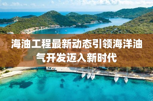 海油工程最新动态引领海洋油气开发迈入新时代