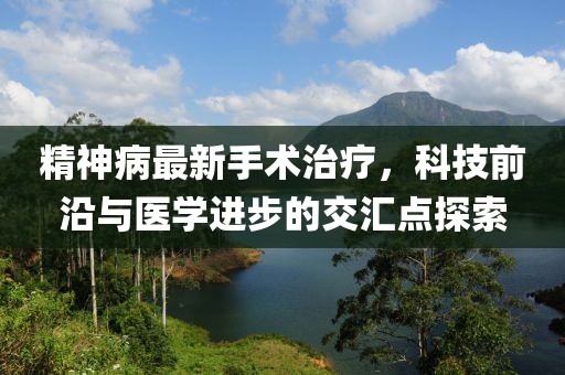 精神病最新手术治疗，科技前沿与医学进步的交汇点探索