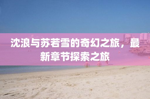 沈浪与苏若雪的奇幻之旅，最新章节探索之旅